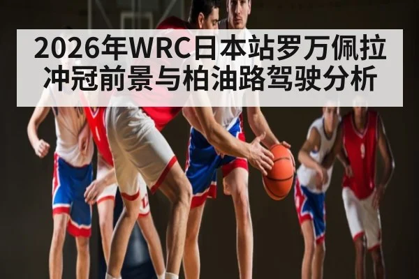 2026年WRC日本站罗万佩拉冲冠前景与柏油路驾驶分析